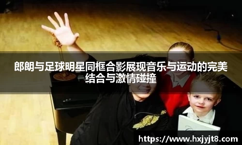郎朗与足球明星同框合影展现音乐与运动的完美结合与激情碰撞